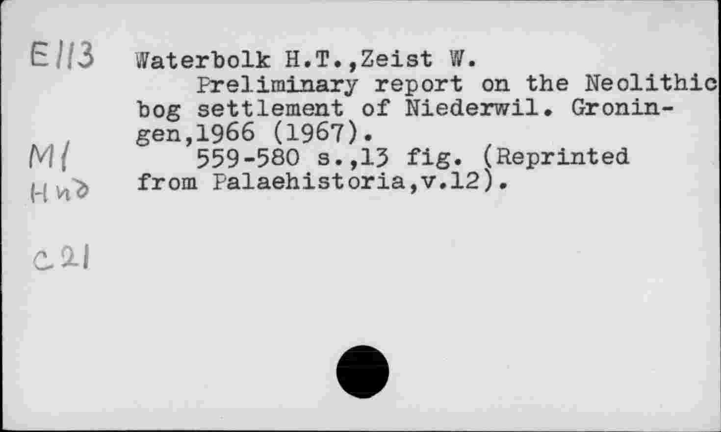 ﻿Е//3 Waterbolk H.T.,Zeist W.
Preliminary report on the Neolithic bog settlement of Niederwil. Gronin-gen,1966 (1967).
M{	559-580 s.,13 fig. (Reprinted
•, . > from Palaehistoria,v.l2;.
